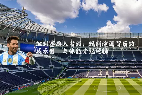 加时赛换人名额:规则演进背后的战术博弈与体能分配逻辑